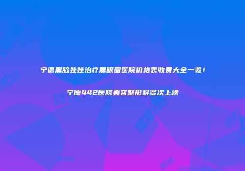 宁德黑脸娃娃治疗黑眼圈医院价格表收费大全一览！宁德442医院美容整形科多次上榜