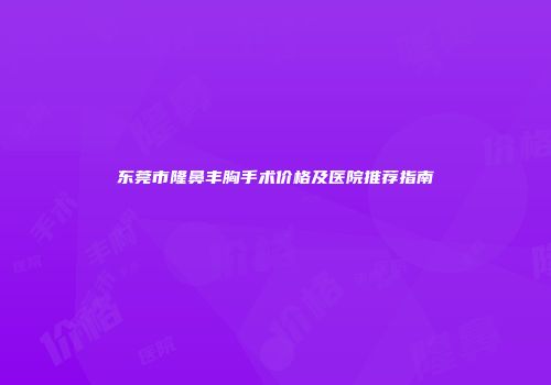 东莞市隆鼻丰胸手术价格及医院推荐指南