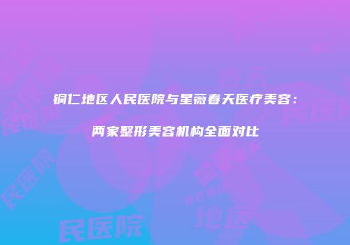 铜仁地区人民医院与星薇春天医疗美容：两家整形美容机构全面对比