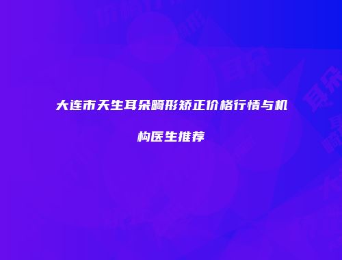 大连市天生耳朵畸形矫正价格行情与机构医生推荐