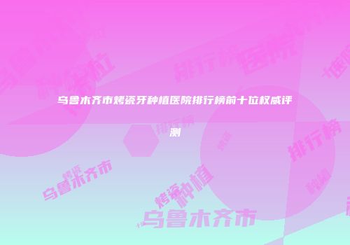 乌鲁木齐市烤瓷牙种植医院排行榜前十位权威评测