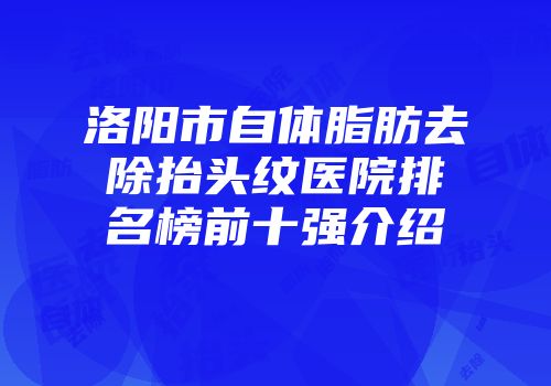 洛阳市自体脂肪去除抬头纹医院排名榜前十强介绍