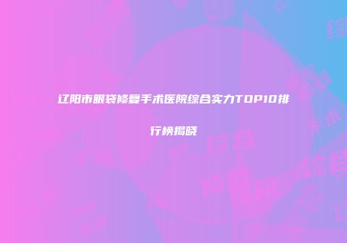 辽阳市眼袋修复手术医院综合实力TOP10排行榜揭晓