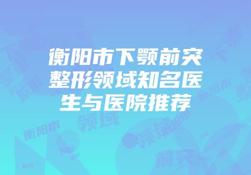 衡阳市下颚前突整形领域知名医生与医院推荐