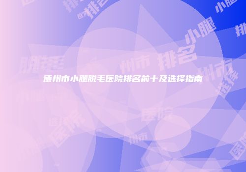德州市小腿脱毛医院排名前十及选择指南
