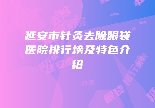 延安市针灸去除眼袋医院排行榜及特色介绍