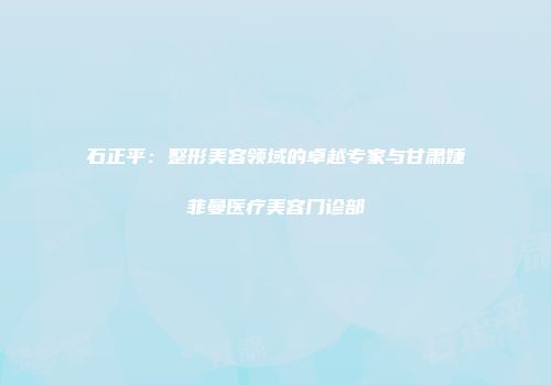 石正平：整形美容领域的卓越专家与甘肃婕菲曼医疗美容门诊部