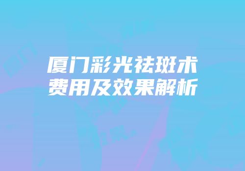 厦门彩光祛斑术费用及效果解析