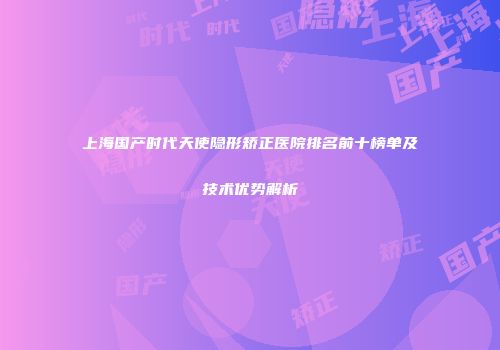 上海国产时代天使隐形矫正医院排名前十榜单及技术优势解析