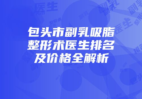 包头市副乳吸脂整形术医生排名及价格全解析