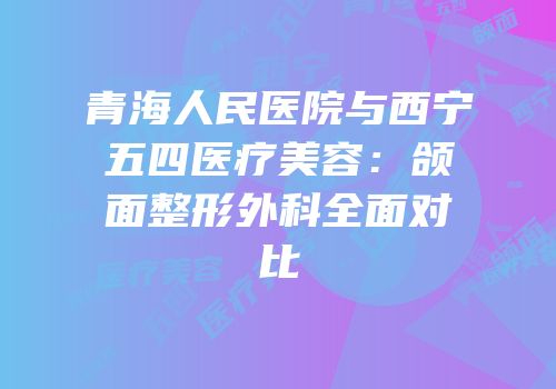 青海人民医院与西宁五四医疗美容：颌面整形外科全面对比