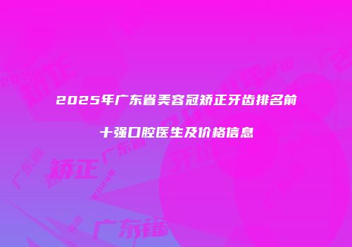 2025年广东省美容冠矫正牙齿排名前十强口腔医生及价格信息