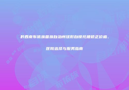 黔西南布依族苗族自治州球形自锁托槽矫正价格、医院选择与服务指南