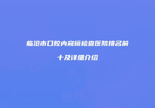 临沧市口腔内窥镜检查医院排名前十及详细介绍