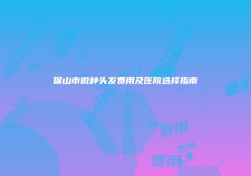 保山市微种头发费用及医院选择指南