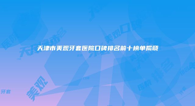 天津市美观牙套医院口碑排名前十榜单揭晓