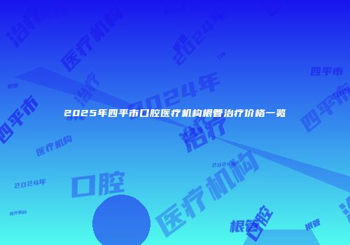 2025年四平市口腔医疗机构根管治疗价格一览
