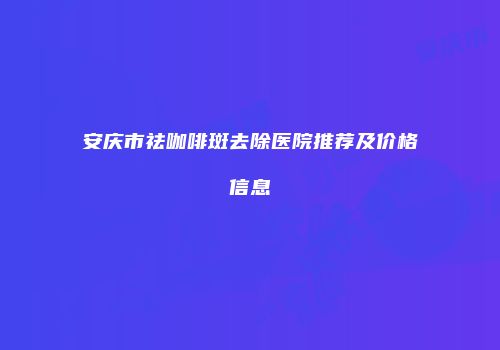 安庆市祛咖啡斑去除医院推荐及价格信息