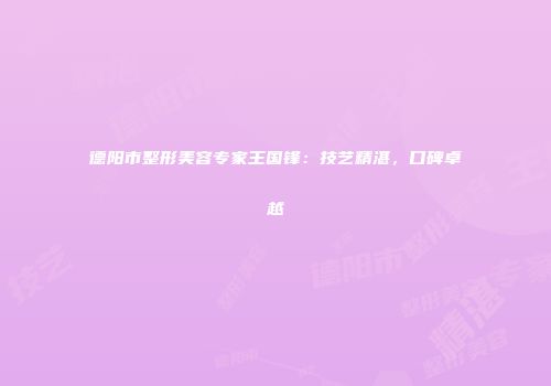 德阳市整形美容专家王国锋：技艺精湛，口碑卓越