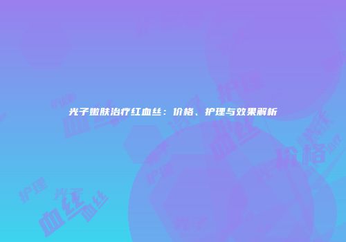 光子嫩肤治疗红血丝：价格、护理与效果解析