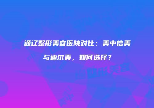 通辽整形美容医院对比：美中倍美与迪尔美，如何选择？