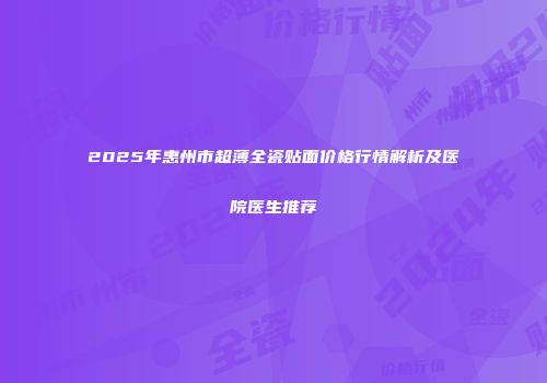 2025年惠州市超薄全瓷贴面价格行情解析及医院医生推荐