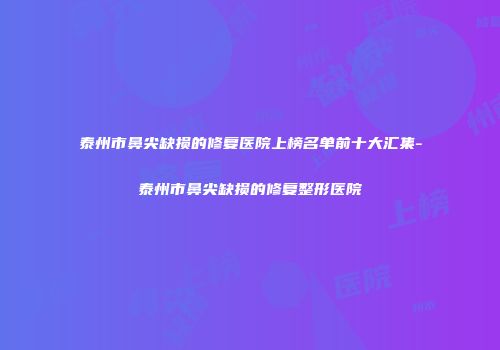 泰州市鼻尖缺损的修复医院上榜名单前十大汇集-泰州市鼻尖缺损的修复整形医院
