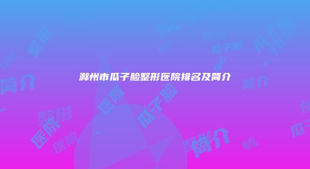 滁州市瓜子脸整形医院排名及简介