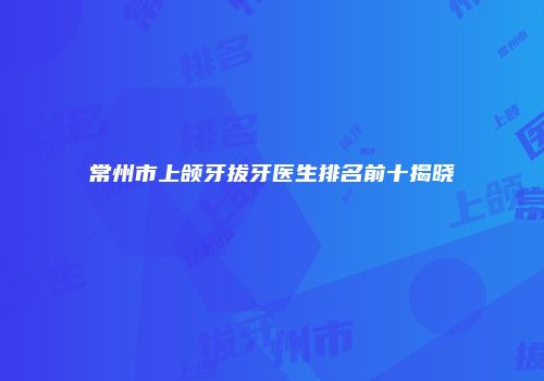 常州市上颌牙拔牙医生排名前十揭晓