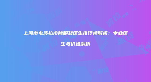 上海市电波拉皮除眼袋医生排行榜解析：专业医生与价格解析