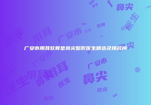 广安市用耳软骨垫鼻尖整形医生精选及排名榜