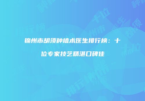 锦州市胡须种植术医生排行榜：十位专家技艺精湛口碑佳