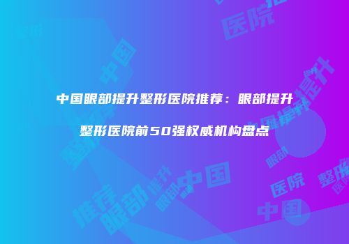 中国眼部提升整形医院推荐：眼部提升整形医院前50强权威机构盘点