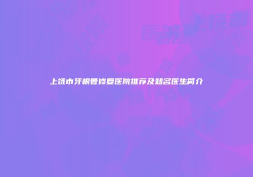 上饶市牙根管修复医院推荐及知名医生简介