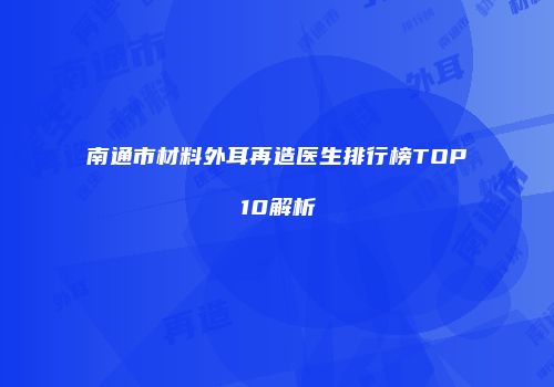 南通市材料外耳再造医生排行榜TOP10解析