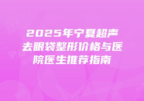 2025年宁夏超声去眼袋整形价格与医院医生推荐指南