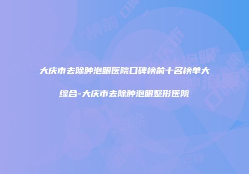 大庆市去除肿泡眼医院口碑榜前十名榜单大综合-大庆市去除肿泡眼整形医院
