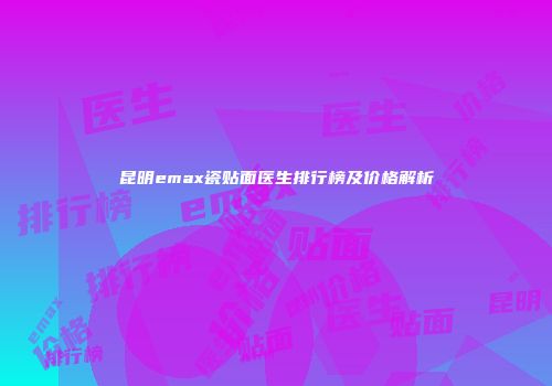 昆明emax瓷贴面医生排行榜及价格解析