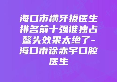 海口市横牙拔医生排名前十强谁独占鳌头效果太绝了-海口市徐赤宇口腔医生