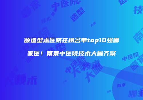 额造型术医院在榜名单top10强哪家医！南京中医院技术大咖齐聚