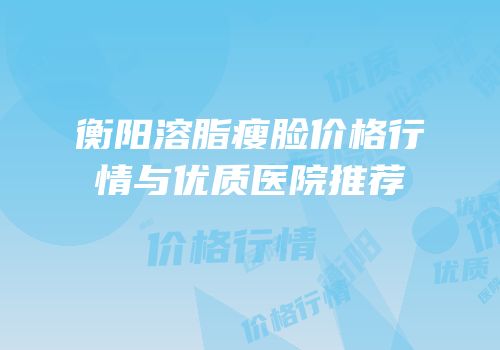 衡阳溶脂瘦脸价格行情与优质医院推荐