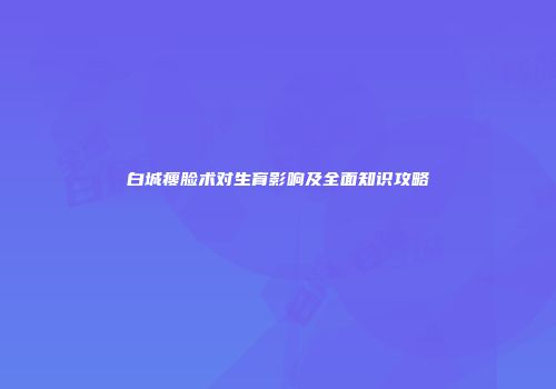 白城瘦脸术对生育影响及全面知识攻略