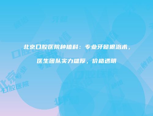 北京口腔医院种植科：专业牙髓根治术，医生团队实力雄厚，价格透明