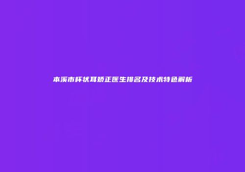 本溪市杯状耳矫正医生排名及技术特色解析