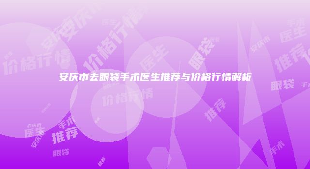安庆市去眼袋手术医生推荐与价格行情解析