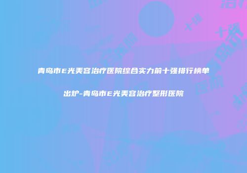 青岛市E光美容治疗医院综合实力前十强排行榜单出炉-青岛市E光美容治疗整形医院