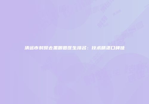 清远市射频去黑眼圈医生排名：技术精湛口碑佳