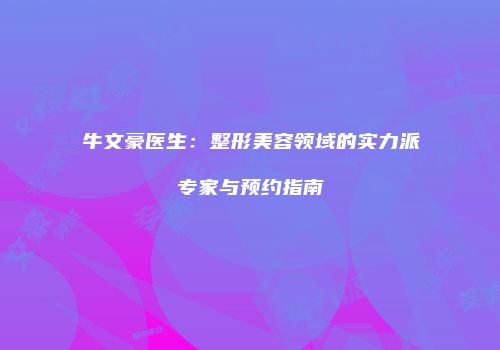 牛文豪医生：整形美容领域的实力派专家与预约指南