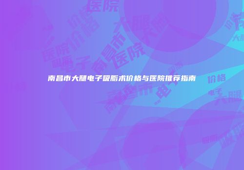 南昌市大腿电子吸脂术价格与医院推荐指南