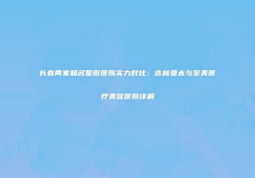 长春两家知名整形医院实力对比：吉林亚太与至美医疗美容医院详解